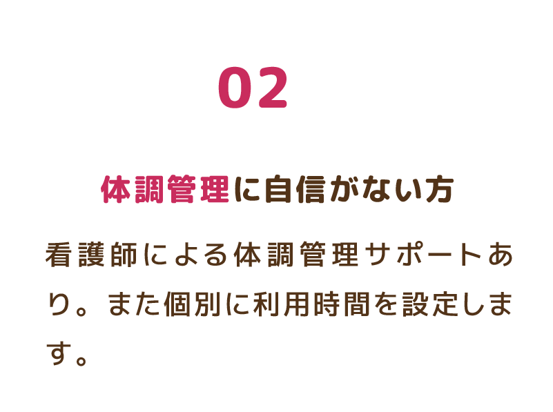 02 体調管理に自信がない方 看護師による体調管理サポートあり。また個別に利用時間を設定します。