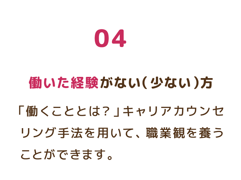 04 働いた経験がない（少ない）方 「働くこととは？」キャリアカウンセリング手法を用いて、職業観を養うことができます。