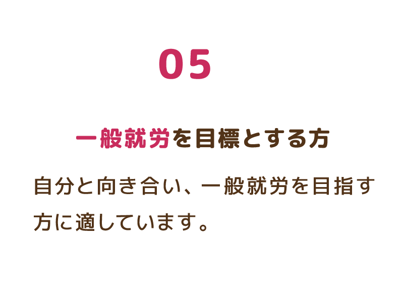 05 一般就労を目標とする方 自分と向き合い、一般就労を目指す方に適しています。