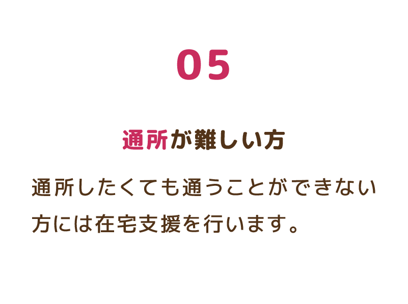 05 通所が難しい方 通所したくても通うことができない方には在宅支援を行います。