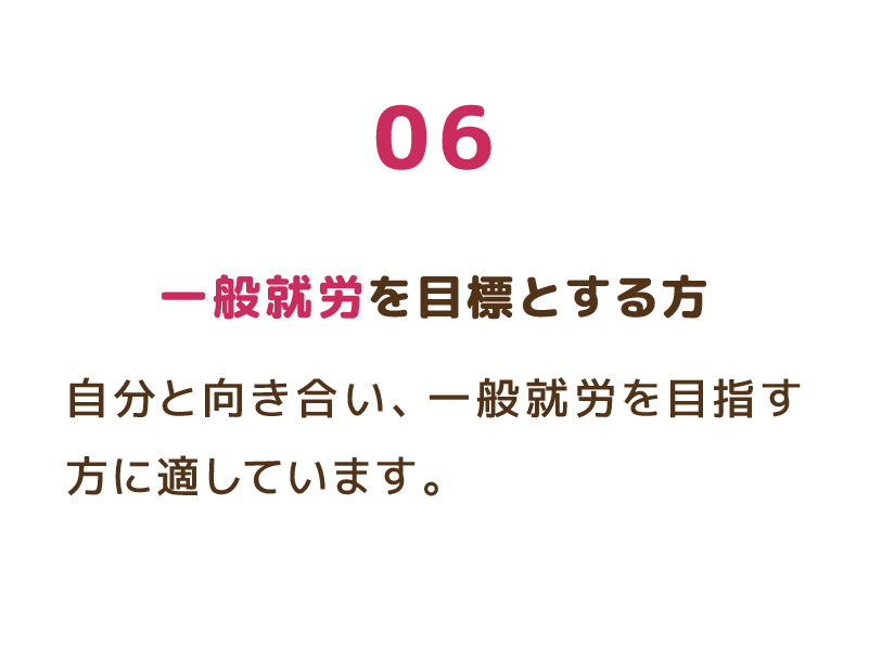 06 一般就労を目標とする方 自分と向き合い、一般就労を目指す方に適しています。